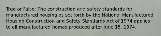 True or False: The construction and safety standards for manufactured housing as set forth by the National Manufactured Housing Construction and Safety Standards Act of 1974 applies to all manufactured homes produced after June 15, 1974.