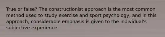 True or false? The constructionist approach is the most common method used to study exercise and sport psychology, and in this approach, considerable emphasis is given to the individual's subjective experience.