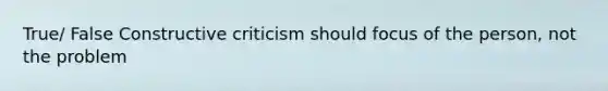 True/ False Constructive criticism should focus of the person, not the problem