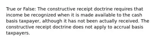 True or False: The constructive receipt doctrine requires that income be recognized when it is made available to the cash basis taxpayer, although it has not been actually received. The constructive receipt doctrine does not apply to accrual basis taxpayers.