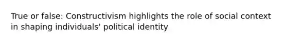 True or false: Constructivism highlights the role of social context in shaping individuals' political identity