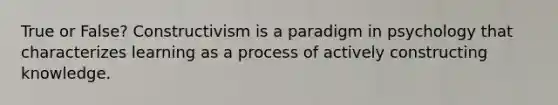 True or False? Constructivism is a paradigm in psychology that characterizes learning as a process of actively constructing knowledge.