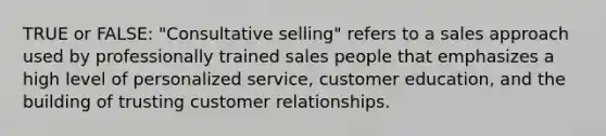 TRUE or FALSE: "Consultative selling" refers to a sales approach used by professionally trained sales people that emphasizes a high level of personalized service, customer education, and the building of trusting customer relationships.