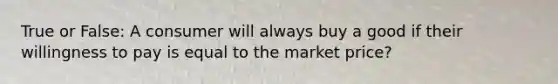 True or False: A consumer will always buy a good if their willingness to pay is equal to the market price?