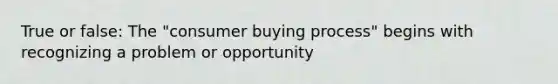 True or false: The "consumer buying process" begins with recognizing a problem or opportunity