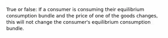 True or false: If a consumer is consuming their equilibrium consumption bundle and the price of one of the goods changes, this will not change the consumer's equilibrium consumption bundle.