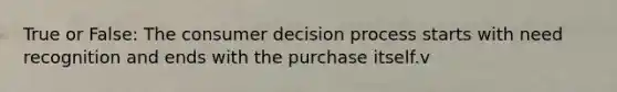 True or False: The consumer decision process starts with need recognition and ends with the purchase itself.v