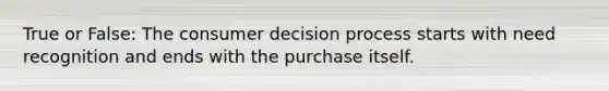 True or False: The consumer decision process starts with need recognition and ends with the purchase itself.