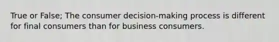 True or False; The consumer decision-making process is different for final consumers than for business consumers.