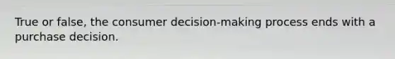 True or false, the consumer decision-making process ends with a purchase decision.