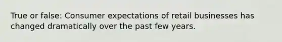 True or false: Consumer expectations of retail businesses has changed dramatically over the past few years.