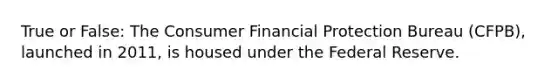 True or False: The Consumer Financial Protection Bureau (CFPB), launched in 2011, is housed under the Federal Reserve.