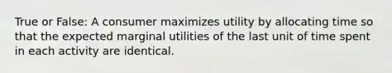 True or False: A consumer maximizes utility by allocating time so that the expected marginal utilities of the last unit of time spent in each activity are identical.