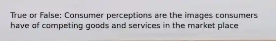 True or False: Consumer perceptions are the images consumers have of competing goods and services in the market place