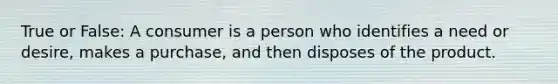 True or False: A consumer is a person who identifies a need or desire, makes a purchase, and then disposes of the product.