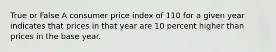 True or False A consumer price index of 110 for a given year indicates that prices in that year are 10 percent higher than prices in the base year.