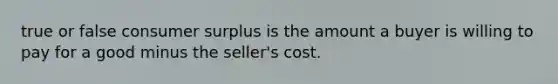 true or false consumer surplus is the amount a buyer is willing to pay for a good minus the seller's cost.