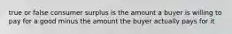 true or false consumer surplus is the amount a buyer is willing to pay for a good minus the amount the buyer actually pays for it