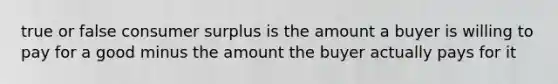 true or false consumer surplus is the amount a buyer is willing to pay for a good minus the amount the buyer actually pays for it