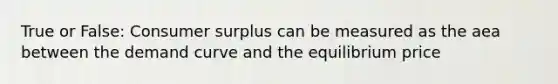 True or False: <a href='https://www.questionai.com/knowledge/k77rlOEdsf-consumer-surplus' class='anchor-knowledge'>consumer surplus</a> can be measured as the aea between the demand curve and the equilibrium price