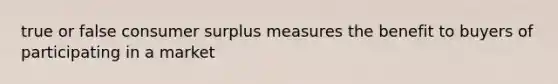 true or false consumer surplus measures the benefit to buyers of participating in a market