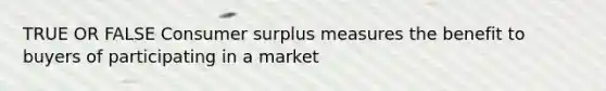 TRUE OR FALSE Consumer surplus measures the benefit to buyers of participating in a market