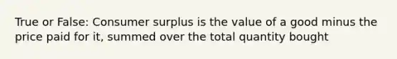 True or False: Consumer surplus is the value of a good minus the price paid for it, summed over the total quantity bought