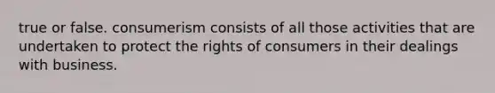 true or false. consumerism consists of all those activities that are undertaken to protect the rights of consumers in their dealings with business.