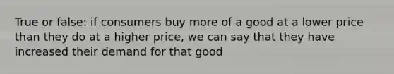 True or false: if consumers buy more of a good at a lower price than they do at a higher price, we can say that they have increased their demand for that good