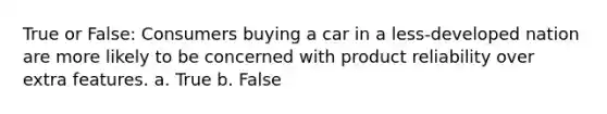 True or False: Consumers buying a car in a less-developed nation are more likely to be concerned with product reliability over extra features. a. True b. False