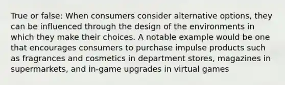 True or false: When consumers consider alternative options, they can be influenced through the design of the environments in which they make their choices. A notable example would be one that encourages consumers to purchase impulse products such as fragrances and cosmetics in department stores, magazines in supermarkets, and in-game upgrades in virtual games