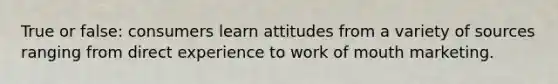 True or false: consumers learn attitudes from a variety of sources ranging from direct experience to work of mouth marketing.