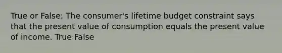 True or False: The consumer's lifetime budget constraint says that the present value of consumption equals the present value of income. True False