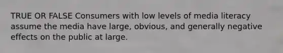 TRUE OR FALSE Consumers with low levels of media literacy assume the media have large, obvious, and generally negative effects on the public at large.