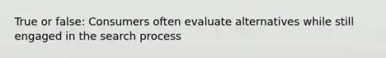 True or false: Consumers often evaluate alternatives while still engaged in the search process