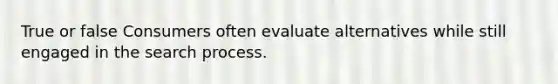 True or false Consumers often evaluate alternatives while still engaged in the search process.