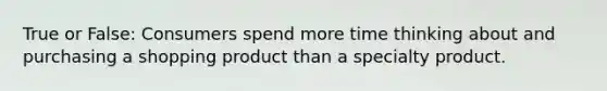 True or False: Consumers spend more time thinking about and purchasing a shopping product than a specialty product.