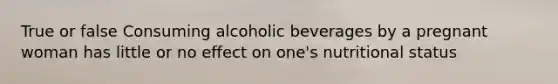 True or false Consuming alcoholic beverages by a pregnant woman has little or no effect on one's nutritional status