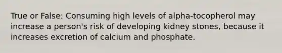 True or False: Consuming high levels of alpha-tocopherol may increase a person's risk of developing kidney stones, because it increases excretion of calcium and phosphate.