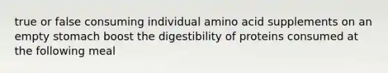 true or false consuming individual amino acid supplements on an empty stomach boost the digestibility of proteins consumed at the following meal