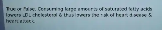True or False. Consuming large amounts of saturated fatty acids lowers LDL cholesterol & thus lowers the risk of heart disease & heart attack.