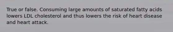 True or false. Consuming large amounts of saturated fatty acids lowers LDL cholesterol and thus lowers the risk of heart disease and heart attack.