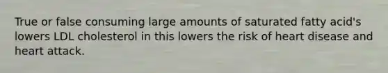 True or false consuming large amounts of saturated fatty acid's lowers LDL cholesterol in this lowers the risk of heart disease and heart attack.
