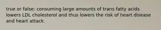 true or false: consuming large amounts of trans fatty acids lowers LDL cholesterol and thus lowers the risk of heart disease and heart attack.