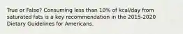 True or False? Consuming less than 10% of kcal/day from saturated fats is a key recommendation in the 2015-2020 Dietary Guidelines for Americans.