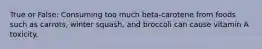 True or False: Consuming too much beta-carotene from foods such as carrots, winter squash, and broccoli can cause vitamin A toxicity.