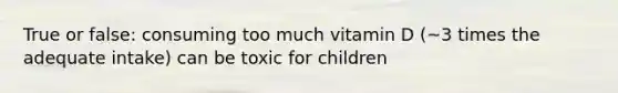 True or false: consuming too much vitamin D (~3 times the adequate intake) can be toxic for children