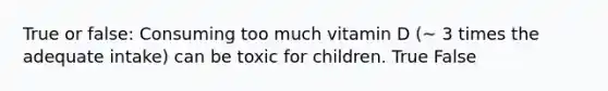 True or false: Consuming too much vitamin D (~ 3 times the adequate intake) can be toxic for children. True False