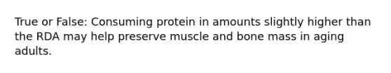 True or False: Consuming protein in amounts slightly higher than the RDA may help preserve muscle and bone mass in aging adults.