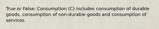 True or False: Consumption (C) includes consumption of durable goods, consumption of non-durable goods and consumption of services.